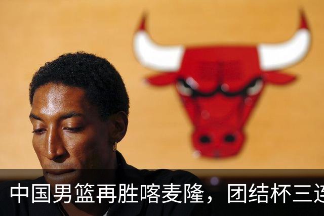中国男篮再胜喀麦隆，团结杯三连胜