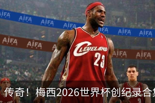 传奇！梅西2026世界杯创纪录合集：助攻王、三战决赛、最多MVP...