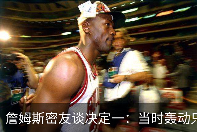 詹姆斯密友谈决定一：当时轰动只因他离开了骑士 现在看并非大事